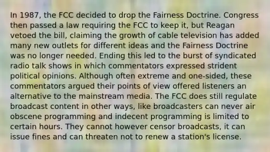 In 1987, the FCC decided to drop the Fairness Doctrine. Congress then passed a law requiring the FCC to keep it, but Reagan vetoed the bill, claiming the growth of cable television has added many new outlets for different ideas and the Fairness Doctrine was no longer needed. Ending this led to the burst of syndicated radio talk shows in which commentators expressed strident political opinions. Although often extreme and one-sided, these commentators argued their points of view offered listeners an alternative to the mainstream media. The FCC does still regulate broadcast content in other ways, like broadcasters can never air obscene programming and indecent programming is limited to certain hours. They cannot however censor broadcasts, it can issue fines and can threaten not to renew a station's license.