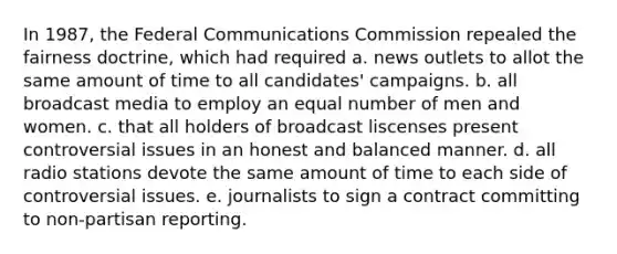 In 1987, the Federal Communications Commission repealed the fairness doctrine, which had required a. news outlets to allot the same amount of time to all candidates' campaigns. b. all broadcast media to employ an equal number of men and women. c. that all holders of broadcast liscenses present controversial issues in an honest and balanced manner. d. all radio stations devote the same amount of time to each side of controversial issues. e. journalists to sign a contract committing to non-partisan reporting.