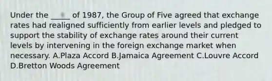 Under the _____ of 1987, the Group of Five agreed that exchange rates had realigned sufficiently from earlier levels and pledged to support the stability of exchange rates around their current levels by intervening in the foreign exchange market when necessary. A.Plaza Accord B.Jamaica Agreement C.Louvre Accord D.Bretton Woods Agreement