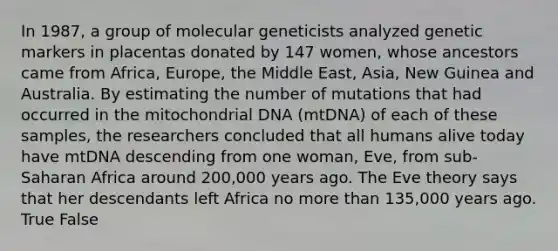 In 1987, a group of molecular geneticists analyzed genetic markers in placentas donated by 147 women, whose ancestors came from Africa, Europe, the Middle East, Asia, New Guinea and Australia. By estimating the number of mutations that had occurred in the mitochondrial DNA (mtDNA) of each of these samples, the researchers concluded that all humans alive today have mtDNA descending from one woman, Eve, from sub-Saharan Africa around 200,000 years ago. The Eve theory says that her descendants left Africa no more than 135,000 years ago. True False