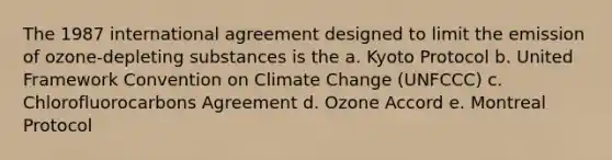 The 1987 international agreement designed to limit the emission of ozone-depleting substances is the a. Kyoto Protocol b. United Framework Convention on Climate Change (UNFCCC) c. Chlorofluorocarbons Agreement d. Ozone Accord e. Montreal Protocol