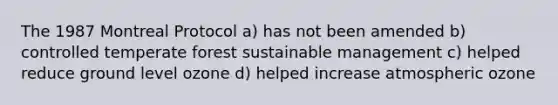 The 1987 Montreal Protocol a) has not been amended b) controlled temperate forest sustainable management c) helped reduce ground level ozone d) helped increase atmospheric ozone