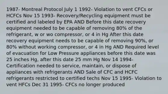 1987- Montreal Protocol July 1 1992- Violation to vent CFCs or HCFCs Nov 15 1993- Recovery/Recycling equipment must be certified and labeled by EPA AND Before this date recovery equipment needed to be capable of removing 80% of the refrigerant, w or wo compressor, or 4 in Hg After this date recovery equipment needs to be capable of removing 90%, or 80% without working compressor, or 4 in Hg AND Required level of evacuation for Low Pressure appliances before this date was 25 inches Hg, after this date 25 mm Hg Nov 14 1994- Certification needed to service, maintain, or dispose of appliances with refrigerants AND Sale of CFC and HCFC refrigerants restricted to certified techs Nov 15 1995- Violation to vent HFCs Dec 31 1995- CFCs no longer produced