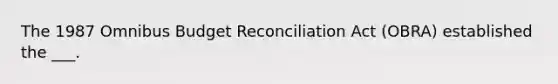 The 1987 Omnibus Budget Reconciliation Act (OBRA) established the ___.