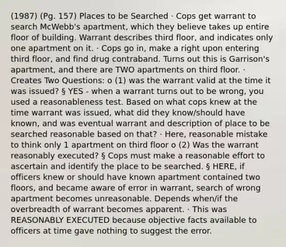 (1987) (Pg. 157) Places to be Searched · Cops get warrant to search McWebb's apartment, which they believe takes up entire floor of building. Warrant describes third floor, and indicates only one apartment on it. · Cops go in, make a right upon entering third floor, and find drug contraband. Turns out this is Garrison's apartment, and there are TWO apartments on third floor. · Creates Two Questions: o (1) was the warrant valid at the time it was issued? § YES - when a warrant turns out to be wrong, you used a reasonableness test. Based on what cops knew at the time warrant was issued, what did they know/should have known, and was eventual warrant and description of place to be searched reasonable based on that? · Here, reasonable mistake to think only 1 apartment on third floor o (2) Was the warrant reasonably executed? § Cops must make a reasonable effort to ascertain and identify the place to be searched. § HERE, if officers knew or should have known apartment contained two floors, and became aware of error in warrant, search of wrong apartment becomes unreasonable. Depends when/if the overbreadth of warrant becomes apparent. · This was REASONABLY EXECUTED because objective facts available to officers at time gave nothing to suggest the error.