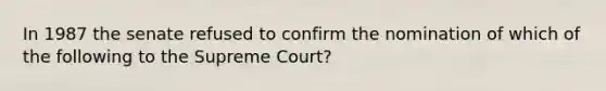 In 1987 the senate refused to confirm the nomination of which of the following to the Supreme Court?