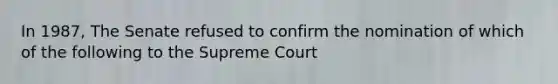 In 1987, The Senate refused to confirm the nomination of which of the following to the Supreme Court