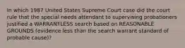 In which 1987 United States Supreme Court case did the court rule that the special needs attendant to supervising probationers justified a WARRANTLESS search based on REASONABLE GROUNDS (evidence less than the search warrant standard of probable cause)?