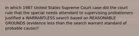 In which 1987 United States Supreme Court case did the court rule that the special needs attendant to supervising probationers justified a WARRANTLESS search based on REASONABLE GROUNDS (evidence less than the search warrant standard of probable cause)?