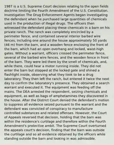 1987 is a U.S. Supreme Court decision relating to the open fields doctrine limiting the Fourth Amendment of the U.S. Constitution. Investigation The Drug Enforcement Agents began investigating the defendant when he purchased large quantities of chemicals used in the production of illegal drugs. The officers then witnessed the defendant placing these chemicals in a barn on his private ranch. The ranch was completely encircled by a perimeter fence, and contained several interior barbed wire fences, including one around the house approximately 50 yards (46 m) from the barn, and a wooden fence enclosing the front of the barn, which had an open overhang and locked, waist-high gates. Without a warrant, officers crossed the perimeter fence, several of the barbed wire fences, and the wooden fence in front of the barn. They were led there by the smell of chemicals, and, while there, could hear a motor running inside. They did not enter the barn but stopped at the locked gate and shined a flashlight inside, observing what they took to be a drug laboratory. They then left the ranch, but entered it twice the next day to confirm the laboratory's presence. They obtained a search warrant and executed it. The equipment was feeding off the mains. The DEA arrested the respondent, seizing chemicals and equipment, as well as bags of amphetamines they discovered in the house. After the District Court denied the defendant's motion to suppress all evidence seized pursuant to the warrant and the defendant was convicted of conspiracy to manufacture controlled substances and related offenses. However, the Court of Appeals reversed that decision, holding that the barn was within the residence's curtilage and therefore within the Fourth Amendment's protective ambit. The Supreme Court overturned the appeals court's decision, finding that the barn was outside the curtilage and so all evidence obtained by the officers while standing outside the barn and looking in was admissible.