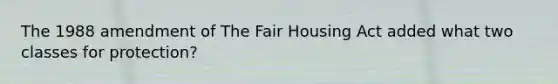 The 1988 amendment of The Fair Housing Act added what two classes for protection?