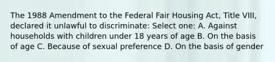 The 1988 Amendment to the Federal Fair Housing Act, Title VIII, declared it unlawful to discriminate: Select one: A. Against households with children under 18 years of age B. On the basis of age C. Because of sexual preference D. On the basis of gender