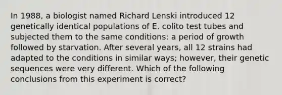 In 1988, a biologist named Richard Lenski introduced 12 genetically identical populations of E. colito test tubes and subjected them to the same conditions: a period of growth followed by starvation. After several years, all 12 strains had adapted to the conditions in similar ways; however, their genetic sequences were very different. Which of the following conclusions from this experiment is correct?