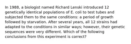 In 1988, a biologist named Richard Lenski introduced 12 genetically identical populations of E. coli to test tubes and subjected them to the same conditions: a period of growth followed by starvation. After several years, all 12 strains had adapted to the conditions in similar ways; however, their genetic sequences were very different. Which of the following conclusions from this experiment is correct?