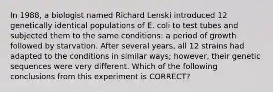 In 1988, a biologist named Richard Lenski introduced 12 genetically identical populations of E. coli to test tubes and subjected them to the same conditions: a period of growth followed by starvation. After several years, all 12 strains had adapted to the conditions in similar ways; however, their genetic sequences were very different. Which of the following conclusions from this experiment is CORRECT?