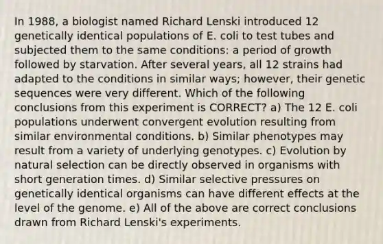 In 1988, a biologist named Richard Lenski introduced 12 genetically identical populations of E. coli to test tubes and subjected them to the same conditions: a period of growth followed by starvation. After several years, all 12 strains had adapted to the conditions in similar ways; however, their genetic sequences were very different. Which of the following conclusions from this experiment is CORRECT? a) The 12 E. coli populations underwent convergent evolution resulting from similar environmental conditions. b) Similar phenotypes may result from a variety of underlying genotypes. c) Evolution by natural selection can be directly observed in organisms with short generation times. d) Similar selective pressures on genetically identical organisms can have different effects at the level of the genome. e) All of the above are correct conclusions drawn from Richard Lenski's experiments.