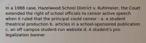 In a 1988 case, Hazelwood School District v. Kuhlmeier, the Court extended the right of school officials to censor active speech when it ruled that the principal could censor : a. a student theatrical production b. articles in a school-sponsored publication c. an off campus student-run website d. A student's pro-legalization banner