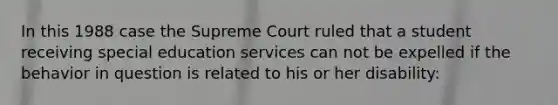 In this 1988 case the Supreme Court ruled that a student receiving special education services can not be expelled if the behavior in question is related to his or her disability: