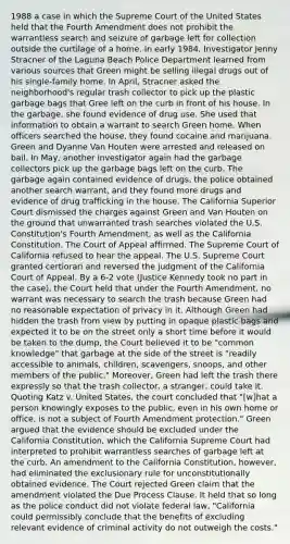 1988 a case in which the Supreme Court of the United States held that the Fourth Amendment does not prohibit the warrantless search and seizure of garbage left for collection outside the curtilage of a home. In early 1984, Investigator Jenny Stracner of the Laguna Beach Police Department learned from various sources that Green might be selling illegal drugs out of his single-family home. In April, Stracner asked the neighborhood's regular trash collector to pick up the plastic garbage bags that Gree left on the curb in front of his house. In the garbage, she found evidence of drug use. She used that information to obtain a warrant to search Green home. When officers searched the house, they found cocaine and marijuana. Green and Dyanne Van Houten were arrested and released on bail. In May, another investigator again had the garbage collectors pick up the garbage bags left on the curb. The garbage again contained evidence of drugs, the police obtained another search warrant, and they found more drugs and evidence of drug trafficking in the house. The California Superior Court dismissed the charges against Green and Van Houten on the ground that unwarranted trash searches violated the U.S. Constitution's Fourth Amendment, as well as the California Constitution. The Court of Appeal affirmed. The Supreme Court of California refused to hear the appeal. The U.S. Supreme Court granted certiorari and reversed the judgment of the California Court of Appeal. By a 6-2 vote (Justice Kennedy took no part in the case), the Court held that under the Fourth Amendment, no warrant was necessary to search the trash because Green had no reasonable expectation of privacy in it. Although Green had hidden the trash from view by putting in opaque plastic bags and expected it to be on the street only a short time before it would be taken to the dump, the Court believed it to be "common knowledge" that garbage at the side of the street is "readily accessible to animals, children, scavengers, snoops, and other members of the public." Moreover, Green had left the trash there expressly so that the trash collector, a stranger, could take it. Quoting Katz v. United States, the court concluded that "[w]hat a person knowingly exposes to the public, even in his own home or office, is not a subject of Fourth Amendment protection." Green argued that the evidence should be excluded under the California Constitution, which the California Supreme Court had interpreted to prohibit warrantless searches of garbage left at the curb. An amendment to the California Constitution, however, had eliminated the exclusionary rule for unconstitutionally obtained evidence. The Court rejected Green claim that the amendment violated the Due Process Clause. It held that so long as the police conduct did not violate federal law, "California could permissibly conclude that the benefits of excluding relevant evidence of criminal activity do not outweigh the costs."