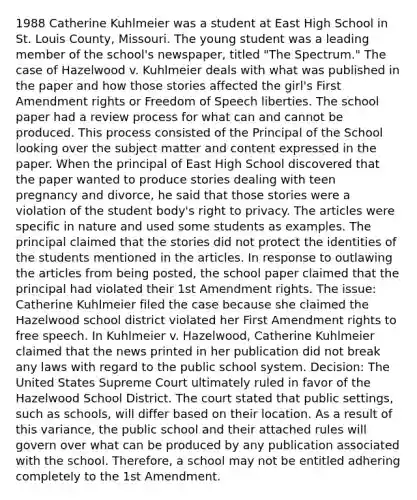 1988 Catherine Kuhlmeier was a student at East High School in St. Louis County, Missouri. The young student was a leading member of the school's newspaper, titled "The Spectrum." The case of Hazelwood v. Kuhlmeier deals with what was published in the paper and how those stories affected the girl's First Amendment rights or Freedom of Speech liberties. The school paper had a review process for what can and cannot be produced. This process consisted of the Principal of the School looking over the subject matter and content expressed in the paper. When the principal of East High School discovered that the paper wanted to produce stories dealing with teen pregnancy and divorce, he said that those stories were a violation of the student body's right to privacy. The articles were specific in nature and used some students as examples. The principal claimed that the stories did not protect the identities of the students mentioned in the articles. In response to outlawing the articles from being posted, the school paper claimed that the principal had violated their 1st Amendment rights. The issue: Catherine Kuhlmeier filed the case because she claimed the Hazelwood school district violated her First Amendment rights to free speech. In Kuhlmeier v. Hazelwood, Catherine Kuhlmeier claimed that the news printed in her publication did not break any laws with regard to the public school system. Decision: The United States Supreme Court ultimately ruled in favor of the Hazelwood School District. The court stated that public settings, such as schools, will differ based on their location. As a result of this variance, the public school and their attached rules will govern over what can be produced by any publication associated with the school. Therefore, a school may not be entitled adhering completely to the 1st Amendment.