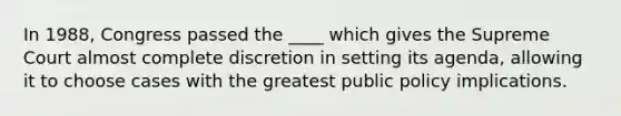 In 1988, Congress passed the ____ which gives the Supreme Court almost complete discretion in setting its agenda, allowing it to choose cases with the greatest public policy implications.