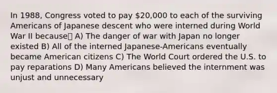 In 1988, Congress voted to pay 20,000 to each of the surviving Americans of Japanese descent who were interned during World War II because A) The danger of war with Japan no longer existed B) All of the interned Japanese-Americans eventually became American citizens C) The World Court ordered the U.S. to pay reparations D) Many Americans believed the internment was unjust and unnecessary