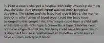 In 1988 a couple charged a hospital with baby swapping claiming that the baby they brought home was not their biological daughter. The father and the baby had type B blood, the mother type O. in other terms of blood type, could the baby have belonged to this couple? Yes, this couple could have a child with either IBIB or IBi, both type B pheno No, a type O mother could not have a type B child Yes, the baby could have IBi geno Yes IB is dominant to i, so a B father and an O mother would always have children with type B blood