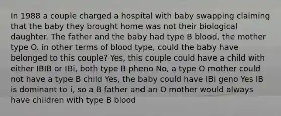 In 1988 a couple charged a hospital with baby swapping claiming that the baby they brought home was not their biological daughter. The father and the baby had type B blood, the mother type O. in other terms of blood type, could the baby have belonged to this couple? Yes, this couple could have a child with either IBIB or IBi, both type B pheno No, a type O mother could not have a type B child Yes, the baby could have IBi geno Yes IB is dominant to i, so a B father and an O mother would always have children with type B blood