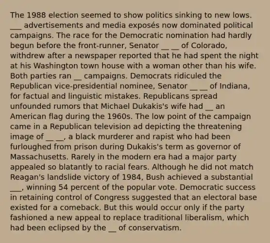 The 1988 election seemed to show politics sinking to new lows. ___ advertisements and media exposés now dominated political campaigns. The race for the Democratic nomination had hardly begun before the front-runner, Senator __ __ of Colorado, withdrew after a newspaper reported that he had spent the night at his Washington town house with a woman other than his wife. Both parties ran __ campaigns. Democrats ridiculed the Republican vice-presidential nominee, Senator __ __ of Indiana, for factual and linguistic mistakes. Republicans spread unfounded rumors that Michael Dukakis's wife had __ an American flag during the 1960s. The low point of the campaign came in a Republican television ad depicting the threatening image of __ __, a black murderer and rapist who had been furloughed from prison during Dukakis's term as governor of Massachusetts. Rarely in the modern era had a major party appealed so blatantly to racial fears. Although he did not match Reagan's landslide victory of 1984, Bush achieved a substantial ___, winning 54 percent of the popular vote. Democratic success in retaining control of Congress suggested that an electoral base existed for a comeback. But this would occur only if the party fashioned a new appeal to replace traditional liberalism, which had been eclipsed by the __ of conservatism.