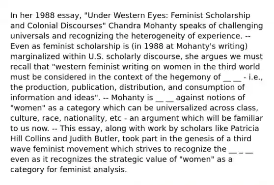 In her 1988 essay, "Under Western Eyes: Feminist Scholarship and Colonial Discourses" Chandra Mohanty speaks of challenging universals and recognizing the heterogeneity of experience. -- Even as feminist scholarship is (in 1988 at Mohanty's writing) marginalized within U.S. scholarly discourse, she argues we must recall that "western feminist writing on women in the third world must be considered in the context of the hegemony of __ __ - i.e., the production, publication, distribution, and consumption of information and ideas". -- Mohanty is __ __ against notions of "women" as a category which can be universalized across class, culture, race, nationality, etc - an argument which will be familiar to us now. -- This essay, along with work by scholars like Patricia Hill Collins and Judith Butler, took part in the genesis of a third wave feminist movement which strives to recognize the __ _ __ even as it recognizes the strategic value of "women" as a category for feminist analysis.