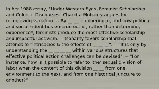 In her 1988 essay, "Under Western Eyes: Feminist Scholarship and Colonial Discourses" Chandra Mohanty argues for recognizing variation. -- By __ __ in experience, and how political and social *identities emerge out of, rather than determine, experience*, feminists produce the most effective scholarship and impactful activism. -- Mohanty favors scholarship that attends to "intricacies & the effects of __ __ __". -- "It is only by understanding the __ __ __ __ within various structures that effective political action challenges can be devised". -- "For instance, how is it possible to refer to 'the' sexual division of labor when the content of this division __ __ from one environment to the next, and from one historical juncture to another?"