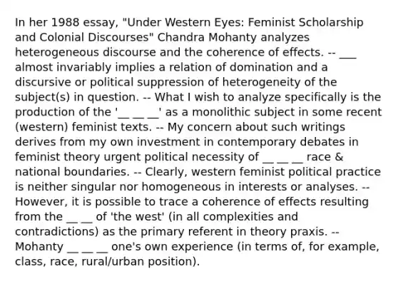 In her 1988 essay, "Under Western Eyes: Feminist Scholarship and Colonial Discourses" Chandra Mohanty analyzes heterogeneous discourse and the coherence of effects. -- ___ almost invariably implies a relation of domination and a discursive or political suppression of heterogeneity of the subject(s) in question. -- What I wish to analyze specifically is the production of the '__ __ __' as a monolithic subject in some recent (western) feminist texts. -- My concern about such writings derives from my own investment in contemporary debates in feminist theory urgent political necessity of __ __ __ race & national boundaries. -- Clearly, western feminist political practice is neither singular nor homogeneous in interests or analyses. -- However, it is possible to trace a coherence of effects resulting from the __ __ of 'the west' (in all complexities and contradictions) as the primary referent in theory praxis. -- Mohanty __ __ __ one's own experience (in terms of, for example, class, race, rural/urban position).