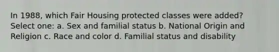 In 1988, which Fair Housing protected classes were added? Select one: a. Sex and familial status b. National Origin and Religion c. Race and color d. Familial status and disability