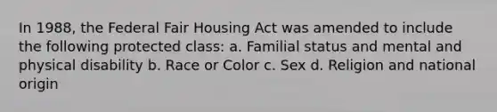 In 1988, the Federal Fair Housing Act was amended to include the following protected class: a. Familial status and mental and physical disability b. Race or Color c. Sex d. Religion and national origin