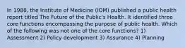 In 1988, the Institute of Medicine (IOM) published a public health report titled The Future of the Public's Health. It identified three core functions encompassing the purpose of public health. Which of the following was not one of the core functions? 1) Assessment 2) Policy development 3) Assurance 4) Planning