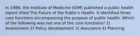 In 1988, the Institute of Medicine (IOM) published a public health report titled The Future of the Public's Health. It identified three core functions encompassing the purpose of public health. Which of the following was not one of the core functions? 1) Assessment 2) Policy development 3) Assurance 4) Planning