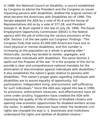 In 1988, the National Council on Disability, a council established by Congress to advise the President and the Congress on issues impacting persons with disabilities, drafted the original version of what became the Americans with Disabilities Act of 1990. The Senate adopted the ADA by a vote of 91-6 and the House of Representatives did so by a vote of 377-28, and President George H. W. Bush signed it into law on July 26, 1990. The Equal Employment Opportunity Commission (EEOC) is the federal agency with the job of enforcing the various provisions of the ADA. Section 2 of the law spells out Congress' Findings: "The Congress finds that some 43,000,000 Americans have one or more physical or mental disabilities, and this number is increasing as the population as a whole is growing older." Historically, society has tended to isolate, segregate, and discriminate individuals with disabilities. The same Section 2 spells out the Purpose of the law: "It is the purpose of this Act to provide a clear and comprehensive national mandate for the elimination of discrimination against individuals with disabilities." It also establishes the nation's goals relative to persons with disabilities: "The nation's proper goals regarding individuals with disabilities are to assure equality of opportunity, full participation, independent living, and economic self-sufficiency for such individuals." Since the ADA was signed into law in 1990, its provisions, enforcement measures, and effectiveness have all come under scrutiny. Supporters have credited the ADA with improving the quality of life of millions of disabled citizens and opening new economic opportunities for disabled workers across the nation. In addition, historians have noted 'the landmark civil rights law changed the way U. S. businesses and institutions understand the rights and abilities of disabled citizens."