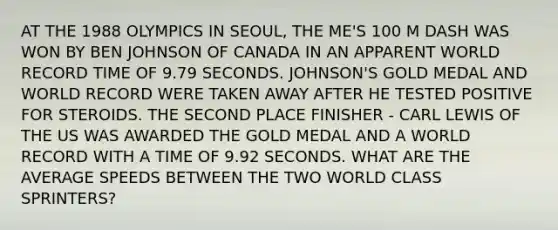 AT THE 1988 OLYMPICS IN SEOUL, THE ME'S 100 M DASH WAS WON BY BEN JOHNSON OF CANADA IN AN APPARENT WORLD RECORD TIME OF 9.79 SECONDS. JOHNSON'S GOLD MEDAL AND WORLD RECORD WERE TAKEN AWAY AFTER HE TESTED POSITIVE FOR STEROIDS. THE SECOND PLACE FINISHER - CARL LEWIS OF THE US WAS AWARDED THE GOLD MEDAL AND A WORLD RECORD WITH A TIME OF 9.92 SECONDS. WHAT ARE THE AVERAGE SPEEDS BETWEEN THE TWO WORLD CLASS SPRINTERS?