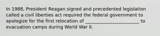 In 1988, President Reagan signed and precedented legislation called a civil liberties act required the federal government to apologize for the first relocation of ________________________ to evacuation camps during World War II.