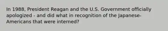 In 1988, President Reagan and the U.S. Government officially apologized - and did what in recognition of the Japanese-Americans that were interned?