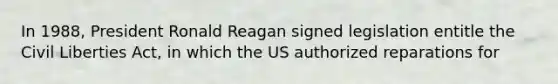 In 1988, President Ronald Reagan signed legislation entitle the Civil Liberties Act, in which the US authorized reparations for