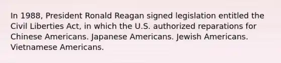 In 1988, President Ronald Reagan signed legislation entitled the Civil Liberties Act, in which the U.S. authorized reparations for Chinese Americans. Japanese Americans. Jewish Americans. Vietnamese Americans.