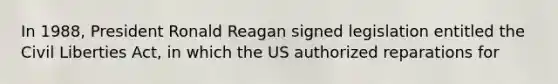 In 1988, President Ronald Reagan signed legislation entitled the <a href='https://www.questionai.com/knowledge/kAEhMjdkhr-civil-liberties' class='anchor-knowledge'>civil liberties</a> Act, in which the US authorized reparations for