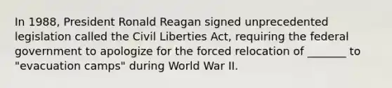 In 1988, President Ronald Reagan signed unprecedented legislation called the Civil Liberties Act, requiring the federal government to apologize for the forced relocation of _______ to "evacuation camps" during World War II.