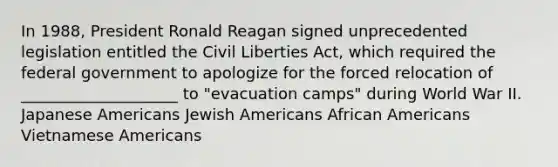 In 1988, President Ronald Reagan signed unprecedented legislation entitled the Civil Liberties Act, which required the federal government to apologize for the forced relocation of ____________________ to "evacuation camps" during World War II. Japanese Americans Jewish Americans African Americans Vietnamese Americans