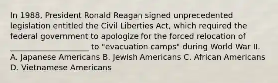 In 1988, President Ronald Reagan signed unprecedented legislation entitled the Civil Liberties Act, which required the federal government to apologize for the forced relocation of ____________________ to "evacuation camps" during World War II. A. Japanese Americans B. Jewish Americans C. African Americans D. Vietnamese Americans