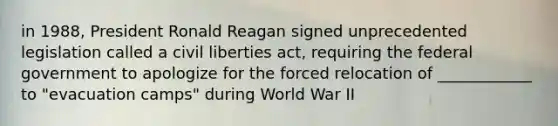 in 1988, President Ronald Reagan signed unprecedented legislation called a civil liberties act, requiring the federal government to apologize for the forced relocation of ____________ to "evacuation camps" during World War II