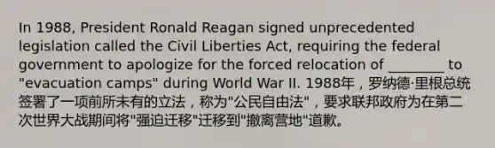 In 1988, President Ronald Reagan signed unprecedented legislation called the Civil Liberties Act, requiring the federal government to apologize for the forced relocation of ________ to "evacuation camps" during World War II. 1988年，罗纳德·里根总统签署了一项前所未有的立法，称为"公民自由法"，要求联邦政府为在第二次世界大战期间将"强迫迁移"迁移到"撤离营地"道歉。