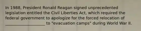 In 1988, President Ronald Reagan signed unprecedented legislation entitled the Civil Liberties Act, which required the federal government to apologize for the forced relocation of ____________________ to "evacuation camps" during World War II.