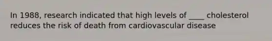 In 1988, research indicated that high levels of ____ cholesterol reduces the risk of death from cardiovascular disease